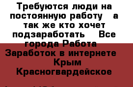 Требуются люди на постоянную работу,  а так же кто хочет подзаработать! - Все города Работа » Заработок в интернете   . Крым,Красногвардейское